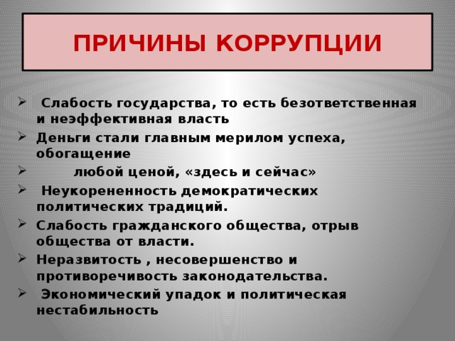 ПРИЧИНЫ КОРРУПЦИИ  Слабость государства, то есть безответственная и неэффективная власть Деньги стали главным мерилом успеха, обогащение  любой ценой, «здесь и сейчас»  Неукорененность демократических политических традиций. Слабость гражданского общества, отрыв общества от власти. Неразвитость , несовершенство и противоречивость законодательства.  Экономический упадок и политическая нестабильность 