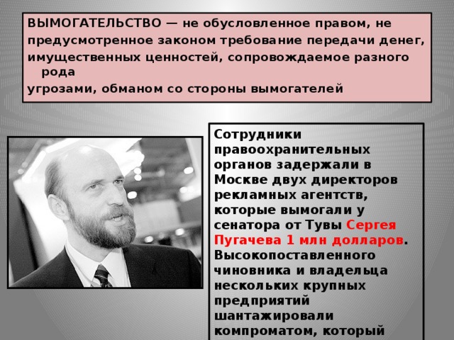 ВЫМОГАТЕЛЬСТВО  — не обусловленное правом, не предусмотренное законом требование передачи денег, имущественных ценностей, сопровождаемое разного рода угрозами, обманом со стороны вымогателей .   Сотрудники правоохранительных органов задержали в Москве двух директоров рекламных агентств, которые вымогали у сенатора от Тувы Сергея Пугачева 1 млн долларов . Высокопоставленного чиновника и владельца нескольких крупных предприятий шантажировали компроматом, который должен был появиться на федеральных каналах в случае отказа уплатить названную сумму. Решается вопрос о возбуждении уголовного дела. 