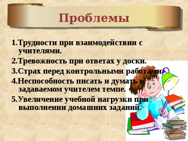 Проблемы  1.Трудности при взаимодействии с учителями. 2.Тревожность при ответах у доски. 3.Страх перед контрольными работами. 4.Неспособность писать и думать в задаваемом учителем темпе. 5.Увеличение учебной нагрузки при выполнении домашних заданий.