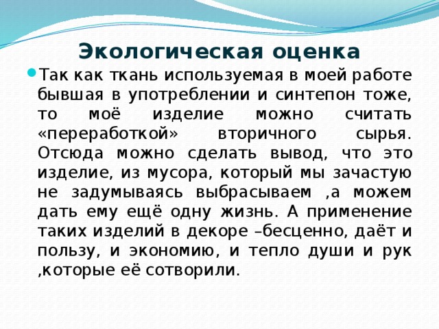 Экологическая оценка   Так как ткань используемая в моей работе бывшая в употреблении и синтепон тоже, то моё изделие можно считать «переработкой» вторичного сырья. Отсюда можно сделать вывод, что это изделие, из мусора, который мы зачастую не задумываясь выбрасываем ,а можем дать ему ещё одну жизнь. А применение таких изделий в декоре –бесценно, даёт и пользу, и экономию, и тепло души и рук ,которые её сотворили.   