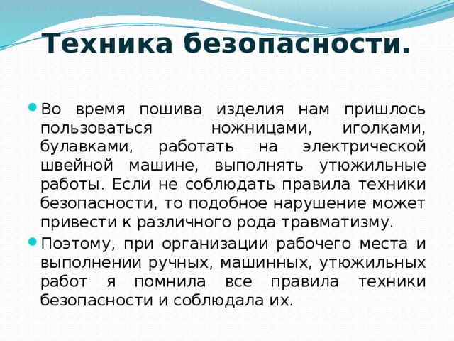 Техника безопасности.   Во время пошива изделия нам пришлось пользоваться ножницами, иголками, булавками, работать на электрической швейной машине, выполнять утюжильные работы. Если не соблюдать правила техники безопасности, то подобное нарушение может привести к различного рода травматизму. Поэтому, при организации рабочего места и выполнении ручных, машинных, утюжильных работ я помнила все правила техники безопасности и соблюдала их. 