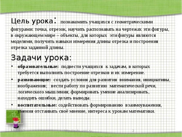 Цель урока : познакомить учащихся с геометрическими фигурами: точка, отрезок, научить распознавать на чертежах эти фигуры, в окружающем мире – объекты, для которых эти фигуры являются моделями, получить навыки измерения длины отрезка и построения отрезка заданной длины. Задачи урока:  образовательные: подвести учащихся к задачам, в которых требуется выполнить построение отрезков и их измерение. развивающие: создать условия для развития внимания, инициативы, воображения; вести работу по развитию математической речи, логического мышления; формировать умение анализировать, находить ошибки, делать выводы. воспитательные: содействовать формированию взаимоуважения, умения отстаивать своё мнение, интереса к урокам математики. 10/14/17 http://aida.ucoz.ru  