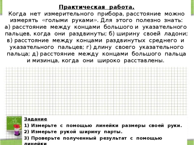 Практическая работа.  Когда нет измерительного прибора, расстояние можно измерять «голыми руками». Для этого полезно знать:  а) расстояние между концами большого и указательного пальцев, когда они раздвинуты; б) ширину своей ладони; в) расстояние между концами раздвинутых среднего и указательного пальцев; г) длину своего указательного пальца; д) расстояние между концами большого пальца и мизинца, когда они широко расставлены. Задание 1) Измерьте с помощью линейки размеры своей руки. 2) Измерьте рукой ширину парты. 3) Проверьте полученный результат с помощью линейки 