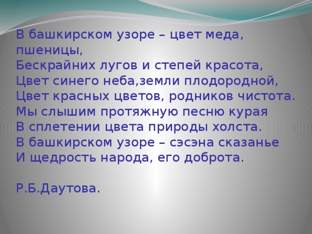 В башкирском узоре – цвет меда, пшеницы,  Бескрайних лугов и степей красота,  Цвет синего неба,земли плодородной,  Цвет красных цветов, родников чистота.  Мы слышим протяжную песню курая  В сплетении цвета природы холста.  В башкирском узоре – сэсэна сказанье  И щедрость народа, его доброта.  Р.Б.Даутова.   