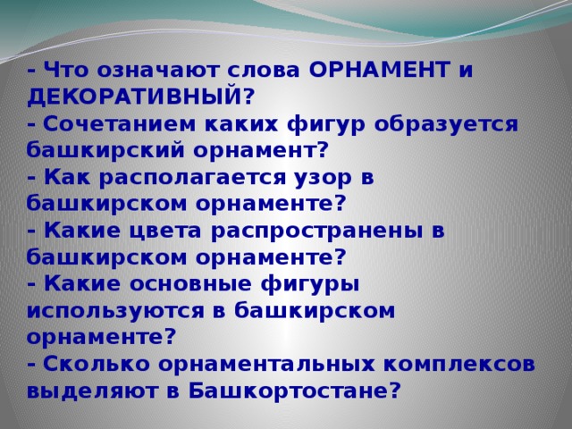 - Что означают слова ОРНАМЕНТ и ДЕКОРАТИВНЫЙ? - Сочетанием каких фигур образуется башкирский орнамент? - Как располагается узор в башкирском орнаменте? - Какие цвета распространены в башкирском орнаменте? - Какие основные фигуры используются в башкирском орнаменте? - Сколько орнаментальных комплексов выделяют в Башкортостане? 