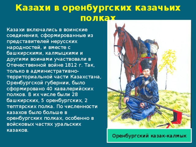 Казахи в оренбургских казачьих полках Казахи включались в воинские соединения, сформированные из представителей нерусских народностей, и вместе с башкирскими, калмыцкими и другими воинами участвовали в Отечественной войне 1812 г. Так, только в административно-территориальной части Казахстана, Оренбургской губернии, было сформировано 40 кавалерийских полков. В их числе были 28 башкирских, 5 оренбургских, 2 тептярских полка. По численности казахов было больше в оренбургских полках, особенно в войсковых частях уральских казаков. Оренбургский казак-калмык 