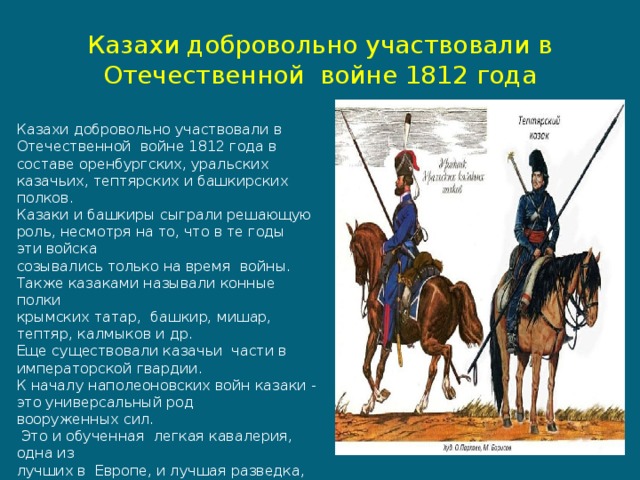     Казахи добровольно участвовали в Отечественной  войне 1812 года    Казахи добровольно участвовали в Отечественной  войне 1812 года в составе оренбургских, уральских казачьих, тептярских и башкирских полков. Казаки и башкиры сыграли решающую роль, несмотря на то, что в те годы эти войска созывались только на время  войны. Также казаками называли конные полки  крымских татар, башкир, мишар, тептяр, калмыков и др. Еще существовали казачьи  части в  императорской гвардии. К началу наполеоновских войн казаки - это универсальный род  вооруженных сил.  Это и обученная  легкая кавалерия, одна из лучших в  Европе, и лучшая разведка, и выносливая пехота. 