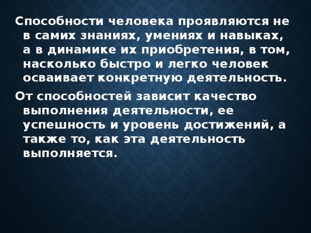 Способности человека проявляются не в самих знаниях, умениях и навыках, а в динамике их приобретения, в том, насколько быстро и легко человек осваивает конкретную деятельность. От способностей зависит качество выполнения деятельности, ее успешность и уровень достижений, а также то, как эта деятельность выполняется.  