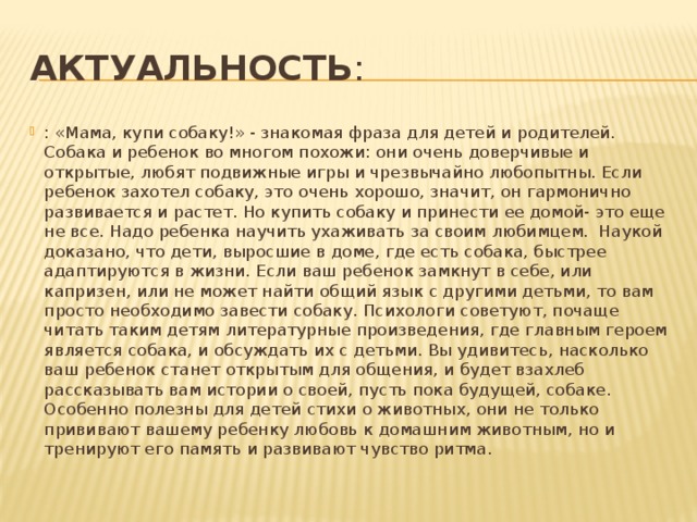 Актуальность : : «Мама, купи собаку!» - знакомая фраза для детей и родителей. Собака и ребенок во многом похожи: они очень доверчивые и открытые, любят подвижные игры и чрезвычайно любопытны. Если ребенок захотел собаку, это очень хорошо, значит, он гармонично развивается и растет. Но купить собаку и принести ее домой- это еще не все. Надо ребенка научить ухаживать за своим любимцем. Наукой доказано, что дети, выросшие в доме, где есть собака, быстрее адаптируются в жизни. Если ваш ребенок замкнут в себе, или капризен, или не может найти общий язык с другими детьми, то вам просто необходимо завести собаку. Психологи советуют, почаще читать таким детям литературные произведения, где главным героем является собака, и обсуждать их с детьми. Вы удивитесь, насколько ваш ребенок станет открытым для общения, и будет взахлеб рассказывать вам истории о своей, пусть пока будущей, собаке. Особенно полезны для детей стихи о животных, они не только прививают вашему ребенку любовь к домашним животным, но и тренируют его память и развивают чувство ритма. 