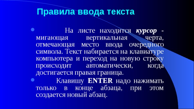 Правила  ввода  текста  На листе находится курсор - мигающая вертикальная черта, отмечающая место ввода очередного символа. Текст набирается на клавиатуре компьютера и переход на новую строку происходит автоматически, когда достигается правая граница.  Клавишу ENTER надо нажимать только в конце абзаца, при этом создается новый абзац. 