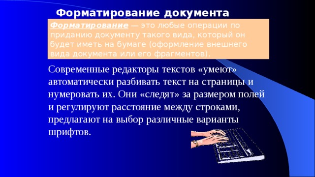 Форматирование документа Форматирование — это любые операции по приданию документу такого вида, который он будет иметь на бумаге (оформление внешнего вида документа или его фрагментов). Современные редакторы текстов «умеют» автоматически разбивать текст на страницы и нумеровать их. Они «следят» за размером полей и регулируют расстояние между строками, предлагают на выбор различные варианты шрифтов. 