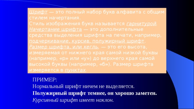 Шрифт  — это полный набор букв алфавита с общим стилем начертания. Стиль изображения букв называется гарнитурой . Начертание шрифта — это дополнительные средства выделения шрифта на печати, например, подчеркивание, курсив, полужирный шрифт . Размер шрифта, или кегль , — это его высота, измеряемая от нижнего края самой низкой буквы (например, «р» или «у») до верхнего края самой высокой буквы (например, «б»). Размер шрифта измеряется в пунктах . ПРИМЕР: Нормальный шрифт ничем не выделяется. Полужирный шрифт темнее, он хорошо заметен. Курсивный шрифт имеет наклон. 