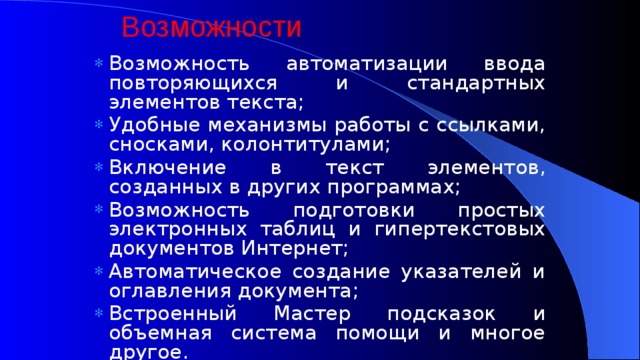 Возможности Возможность автоматизации ввода повторяющихся и стандартных элементов текста; Удобные механизмы работы с ссылками, сносками, колонтитулами; Включение в текст элементов, созданных в других программах; Возможность подготовки простых электронных таблиц и гипертекстовых документов Интернет; Автоматическое создание указателей и оглавления документа; Встроенный Мастер подсказок и объемная система помощи и многое другое. 