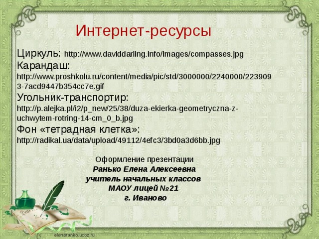 Интернет-ресурсы Циркуль: http://www.daviddarling.info/images/compasses.jpg Карандаш: http://www.proshkolu.ru/content/media/pic/std/3000000/2240000/2239093-7acd9447b354cc7e.gif Угольник-транспортир:  http://p.alejka.pl/i2/p_new/25/38/duza-ekierka-geometryczna-z-uchwytem-rotring-14-cm_0_b.jpg Фон «тетрадная клетка»: http://radikal.ua/data/upload/49112/4efc3/3bd0a3d6bb.jpg Оформление презентации Ранько Елена Алексеевна учитель начальных классов МАОУ лицей №21 г. Иваново  