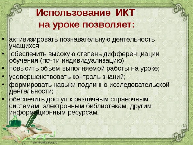 Использование  ИКТ  на уроке позволяет: активизировать познавательную деятельность учащихся;  обеспечить высокую степень дифференциации обучения (почти индивидуализацию); повысить объем выполняемой работы на уроке; усовершенствовать контроль знаний; формировать навыки подлинно исследовательской деятельности; обеспечить доступ к различным справочным системам, электронным библиотекам, другим информационным ресурсам .  