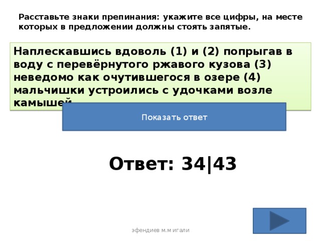 Расставьте знаки препинания: укажите все цифры, на месте которых в предложении должны стоять запятые. Наплескавшись вдоволь (1) и (2) попрыгав в воду с перевёрнутого ржавого кузова (3) неведомо как очутившегося в озере (4) мальчишки устроились с удочками возле камышей. Показать ответ Ответ: 34|43 эфендиев м.м игали 