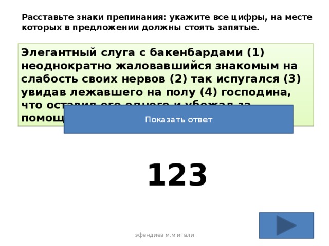 Расставьте знаки препинания: укажите все цифры, на месте которых в предложении должны стоять запятые. Элегантный слуга с бакенбардами (1) неоднократно жаловавшийся знакомым на слабость своих нервов (2) так испугался (3) увидав лежавшего на полу (4) господина, что оставил его одного и убежал за помощью Показать ответ 123 эфендиев м.м игали 