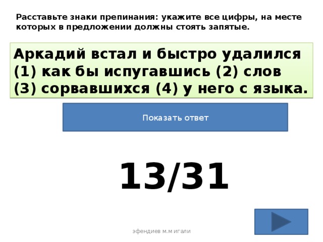 Расставьте знаки препинания: укажите все цифры, на месте которых в предложении должны стоять запятые. Аркадий встал и быстро удалился (1) как бы испугавшись (2) слов (3) сорвавшихся (4) у него с языка. Показать ответ 13/31 эфендиев м.м игали 