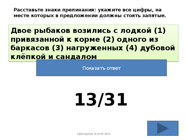 Расставьте знаки препинания: укажите все цифры, на месте которых в предложении должны стоять запятые. Двое рыбаков возились с лодкой (1) привязанной к корме (2) одного из баркасов (3) нагруженных (4) дубовой клёпкой и сандалом Показать ответ 13/31 эфендиев м.м игали 