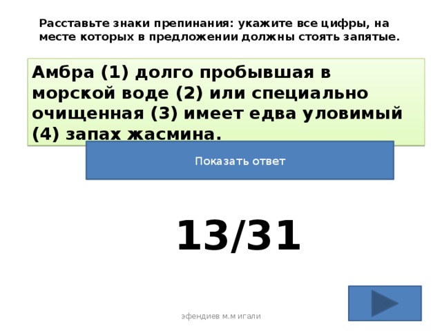 Расставьте знаки препинания: укажите все цифры, на месте которых в предложении должны стоять запятые. Амбра (1) долго пробывшая в морской воде (2) или специально очищенная (3) имеет едва уловимый (4) запах жасмина. Показать ответ 13/31 эфендиев м.м игали 