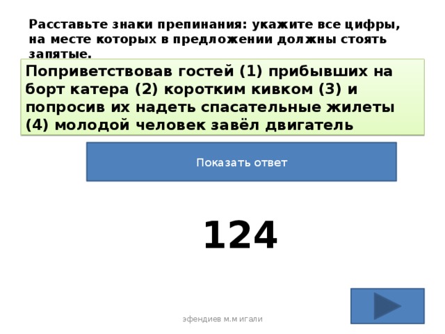 Расставьте знаки препинания: укажите все цифры, на месте которых в предложении должны стоять запятые. Поприветствовав гостей (1) прибывших на борт катера (2) коротким кивком (3) и попросив их надеть спасательные жилеты (4) молодой человек завёл двигатель Показать ответ 124 эфендиев м.м игали 