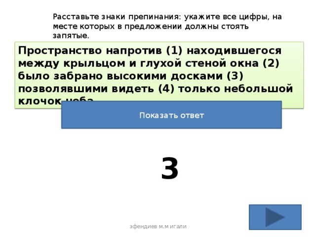 Расставьте знаки препинания: укажите все цифры, на месте которых в предложении должны стоять запятые. Пространство напротив (1) находившегося между крыльцом и глухой стеной окна (2) было забрано высокими досками (3) позволявшими видеть (4) только небольшой клочок неба Показать ответ 3 эфендиев м.м игали 