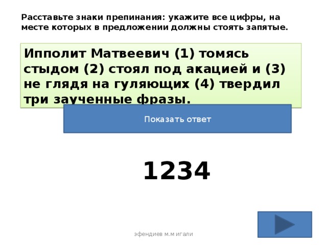 Расставьте знаки препинания: укажите все цифры, на месте которых в предложении должны стоять запятые. Ипполит Матвеевич (1) томясь стыдом (2) стоял под акацией и (3) не глядя на гуляющих (4) твердил три заученные фразы. Показать ответ 1234 эфендиев м.м игали 