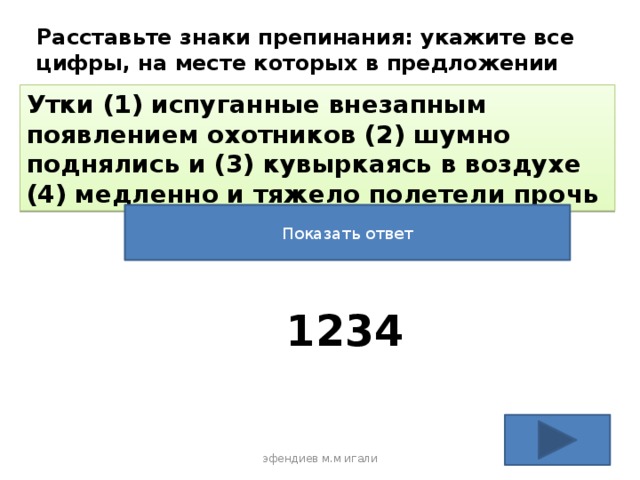 Расставьте знаки препинания: укажите все цифры, на месте которых в предложении должны стоять запятые Утки (1) испуганные внезапным появлением охотников (2) шумно поднялись и (3) кувыркаясь в воздухе (4) медленно и тяжело полетели прочь Показать ответ 1234 эфендиев м.м игали 