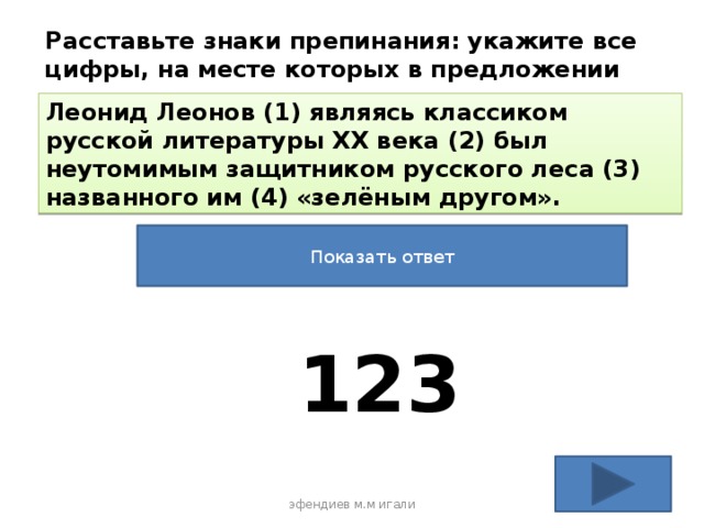 Расставьте знаки препинания: укажите все цифры, на месте которых в предложении должны стоять запятые. Леонид Леонов (1) являясь классиком русской литературы XX века (2) был неутомимым защитником русского леса (3) названного им (4) «зелёным другом». Показать ответ 123 эфендиев м.м игали 