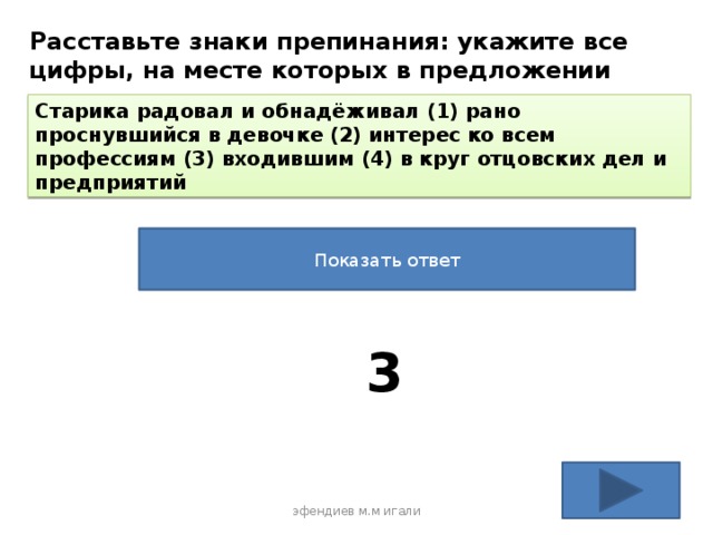 Расставьте знаки препинания: укажите все цифры, на месте которых в предложении должны стоять запятые. Старика радовал и обнадёживал (1) рано проснувшийся в девочке (2) интерес ко всем профессиям (3) входившим (4) в круг отцовских дел и предприятий Показать ответ 3 эфендиев м.м игали 