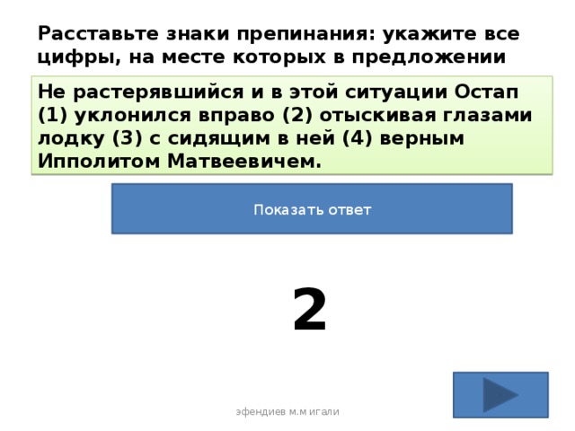 Расставьте знаки препинания: укажите все цифры, на месте которых в предложении должны стоять запятые. Не растерявшийся и в этой ситуации Остап (1) уклонился вправо (2) отыскивая глазами лодку (3) с сидящим в ней (4) верным Ипполитом Матвеевичем. Показать ответ 2 эфендиев м.м игали 