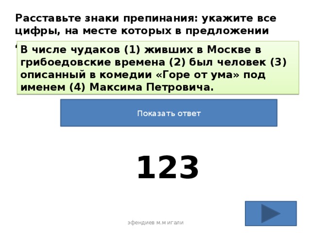 Расставьте знаки препинания: укажите все цифры, на месте которых в предложении должны стоять запятые. В числе чудаков (1) живших в Москве в грибоедовские времена (2) был человек (3) описанный в комедии «Горе от ума» под именем (4) Максима Петровича. Показать ответ 123 эфендиев м.м игали 