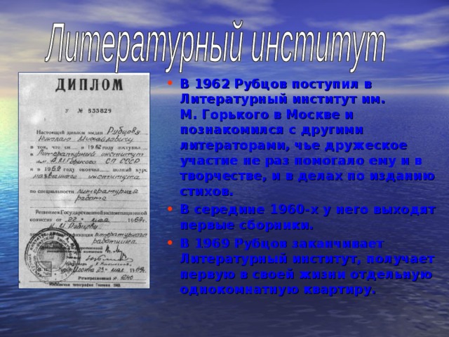 В 1962 Рубцов поступил в Литературный институт им. М. Горького в Москве и познакомился с другими литераторами, чье дружеское участие не раз помогало ему и в творчестве, и в делах по изданию стихов. В середине 1960-х у него выходят первые сборники. В 1969 Рубцов заканчивает Литературный институт, получает первую в своей жизни отдельную однокомнатную квартиру.  