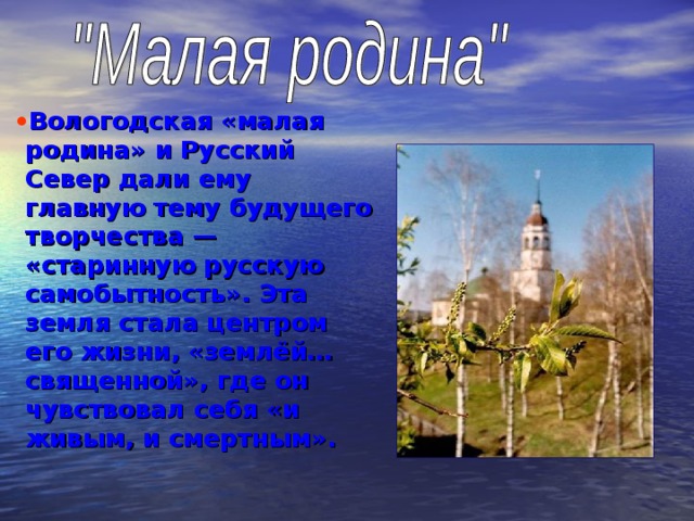 Вологодская «малая родина» и Русский Север дали ему главную тему будущего творчества — «старинную русскую самобытность». Эта земля стала центром его жизни, «землёй… священной», где он чувствовал себя «и живым, и смертным». 