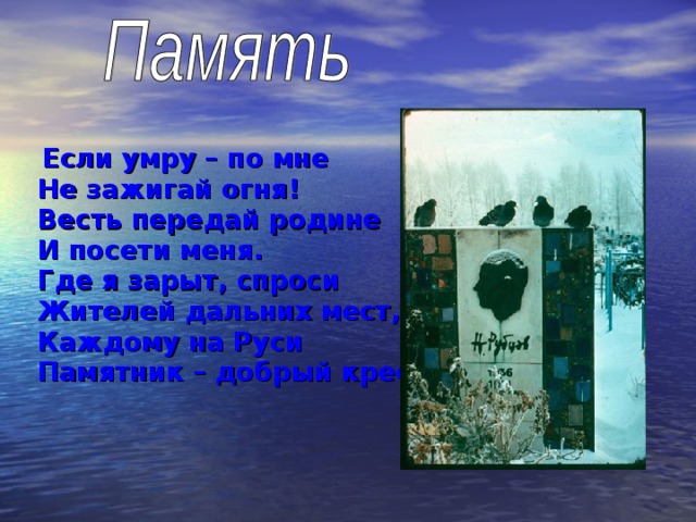  Если умру – по мне  Не зажигай огня!  Весть передай родине  И посети меня.  Где я зарыт, спроси  Жителей дальних мест,  Каждому на Руси  Памятник – добрый крест!  