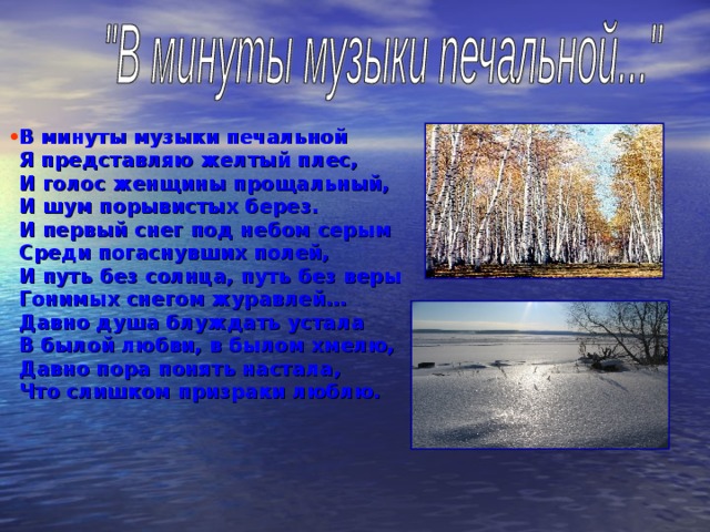 В минуты музыки печальной  Я представляю желтый плес,  И голос женщины прощальный,  И шум порывистых берез.  И первый снег под небом серым  Среди погаснувших полей,  И путь без солнца, путь без веры  Гонимых снегом журавлей…  Давно душа блуждать устала  В былой любви, в былом хмелю,  Давно пора понять настала,  Что слишком призраки люблю. 