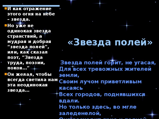 И как отражение этого огня на небе – звезда. Но уже не одинокая звезда странствий, а мудрая и добрая “звезда полей”, или, как сказал поэт, “Звезда труда, поэзии, покоя…” Он желал, чтобы всегда светила нам эта неодинокая звезда…  «Звезда полей»  Звезда полей горит, не угасая,  Для всех тревожных жителей земли,  Своим лучом приветливым касаясь  Всех городов, поднявшихся вдали.  Но только здесь, во мгле заледенелой,  Она восходит ярче и полней.  И счастлив я, пока на свете белом  Горит, горит звезда моих полей… 