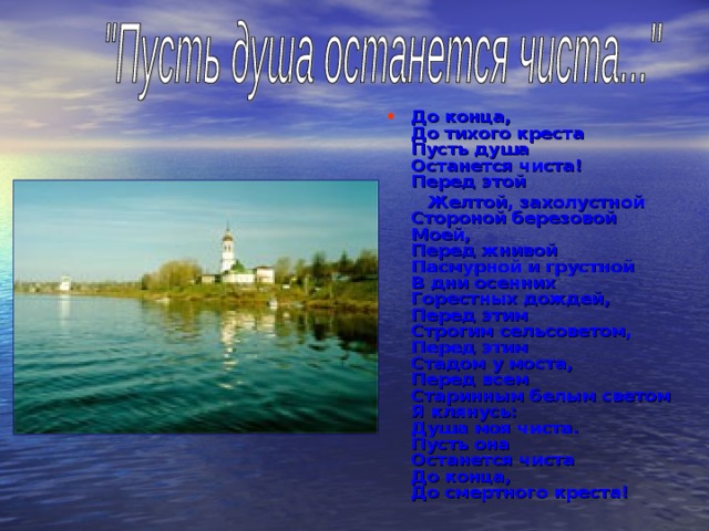 До конца,  До тихого креста  Пусть душа  Останется чиста!  Перед этой  Желтой, захолустной  Стороной березовой  Моей,  Перед жнивой  Пасмурной и грустной  В дни осенних  Горестных дождей,  Перед этим  Строгим сельсоветом,  Перед этим  Стадом у моста,  Перед всем  Старинным белым светом  Я клянусь:  Душа моя чиста.  Пусть она  Останется чиста  До конца,  До смертного креста! 