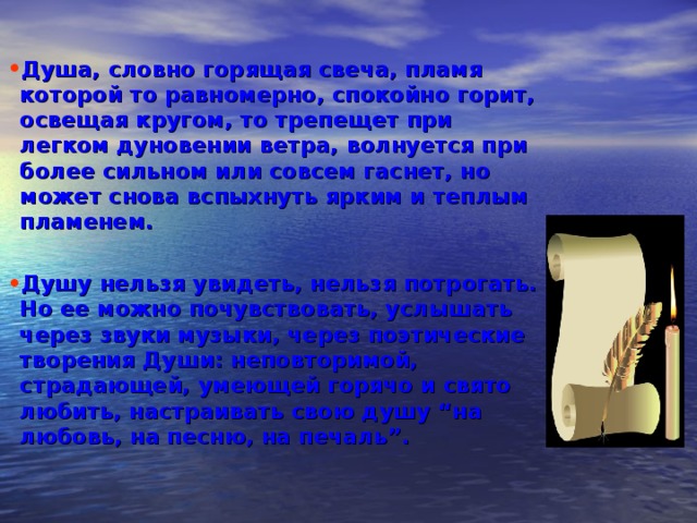 Душа, словно горящая свеча, пламя которой то равномерно, спокойно горит, освещая кругом, то трепещет при легком дуновении ветра, волнуется при более сильном или совсем гаснет, но может снова вспыхнуть ярким и теплым пламенем.  Душу нельзя увидеть, нельзя потрогать. Но ее можно почувствовать, услышать через звуки музыки, через поэтические творения Души: неповторимой, страдающей, умеющей горячо и свято любить, настраивать свою душу “на любовь, на песню, на печаль”. 