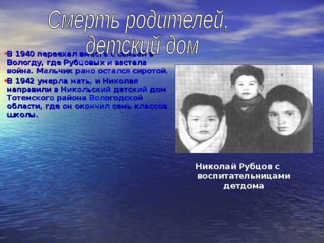 В 1940 переехал вместе с семьей в Вологду, где Рубцовых и застала война. Мальчик рано остался сиротой. В 1942 умерла мать, и Николая направили в Никольский детский дом Тотемского района Вологодской области, где он окончил семь классов школы.  Николай Рубцов с воспитательницами детдома  