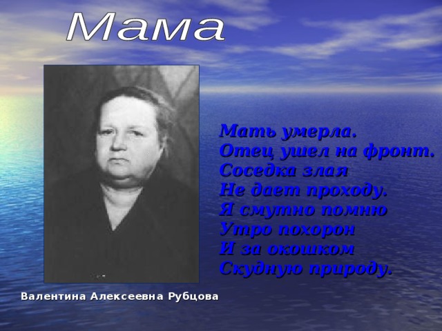   Мать умерла.  Отец ушел на фронт.  Соседка злая  Не дает проходу.  Я смутно помню  Утро похорон  И за окошком  Скудную природу. Валентина Алексеевна Рубцова  
