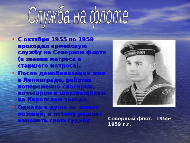 С октября 1955 по 1959 проходил армейскую службу на Северном флоте (в звании матроса и старшего матроса). После демобилизации жил в Ленинграде, работая попеременно слесарем, кочегаром и шихтовщиком на Кировском заводе. Однако в душе он живет поэзией, а потому решает изменить свою судьбу.  Северный флот. 1955-1959 г.г. 