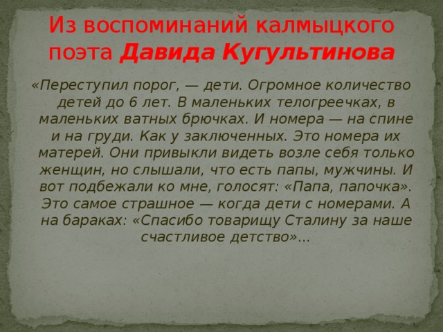 Из воспоминаний калмыцкого поэта  Давида Кугультинова «Переступил порог, — дети. Огромное количество детей до 6 лет. В маленьких телогреечках, в маленьких ватных брючках. И номера — на спине и на груди. Как у заключенных. Это номера их матерей. Они привыкли видеть возле себя только женщин, но слышали, что есть папы, мужчины. И вот подбежали ко мне, голосят: «Папа, папочка». Это самое страшное — когда дети с номерами. А на бараках: «Спасибо товарищу Сталину за наше счастливое детство»...    