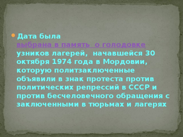Дата была  выбрана в память  о голодовке   узников лагерей, начавшейся 30 октября 1974 года в Мордовии, которую политзаключенные объявили в знак протеста против политических репрессий в СССР и против бесчеловечного обращения с заключенными в тюрьмах и лагерях 