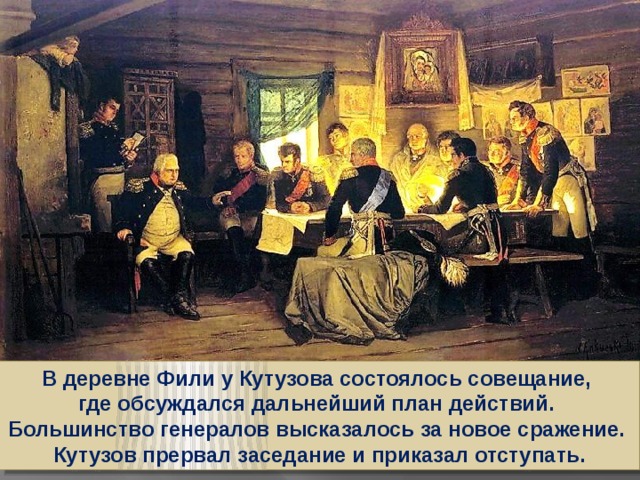 В деревне Фили у Кутузова состоялось совещание, где обсуждался дальнейший план действий. Большинство генералов высказалось за новое сражение. Кутузов прервал заседание и приказал отступать.
