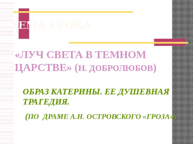 ТЕМА УРОКА «ЛУЧ СВЕТА В ТЕМНОМ ЦАРСТВЕ» ( Н. ДОБРОЛЮБОВ ) ОБРАЗ КАТЕРИНЫ. ЕЕ ДУШЕВНАЯ ТРАГЕДИЯ.  ( ПО ДРАМЕ А.Н. ОСТРОВСКОГО «ГРОЗА»)