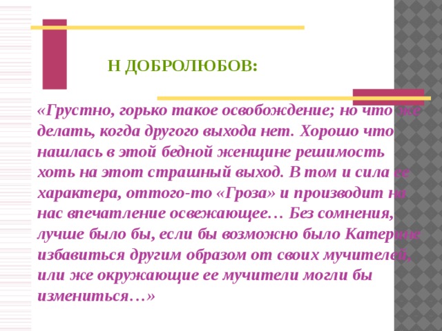 Н ДОБРОЛЮБОВ:   «Грустно, горько такое освобождение; но что же делать, когда другого выхода нет. Хорошо что нашлась в этой бедной женщине решимость хоть на этот страшный выход. В том и сила ее характера, оттого-то «Гроза» и производит на нас впечатление освежающее… Без сомнения, лучше было бы, если бы возможно было Катерине избавиться другим образом от своих мучителей, или же окружающие ее мучители могли бы измениться…»