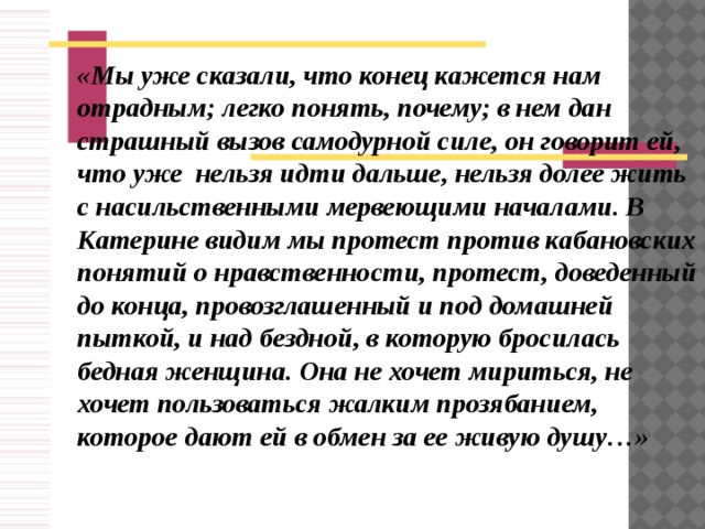 «Мы уже сказали, что конец кажется нам отрадным; легко понять, почему; в нем дан страшный вызов самодурной силе, он говорит ей, что уже нельзя идти дальше, нельзя долее жить с насильственными мервеющими началами. В Катерине видим мы протест против кабановских понятий о нравственности, протест, доведенный до конца, провозглашенный и под домашней пыткой, и над бездной, в которую бросилась бедная женщина. Она не хочет мириться, не хочет пользоваться жалким прозябанием, которое дают ей в обмен за ее живую душу…»
