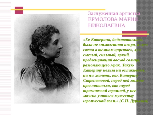 Заслуженная артистка ЕРМОЛОВА МАРИЯ НИКОЛАЕВНА « Ее Катерина, действительно, была не мимолетная искра, а»луч света в темном царстве», луч смелый, сильный, яркий, предвещающий восход солнца, разгоняющего мрак. Такую Катерину нельзя ни оплакивать, ни ни жалеть, как Катерину Стрепетовой, перед ней можно преклоняться, как перед трагической героиней, у нее можно учиться мужеству героической воли.» (С.Н. Дурылин)