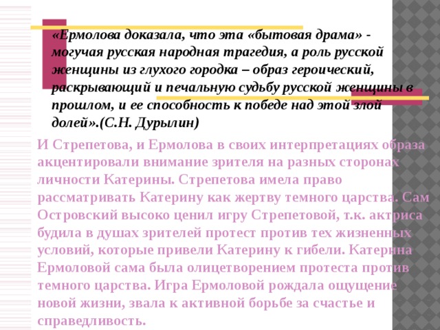 « Ермолова доказала, что эта «бытовая драма» - могучая русская народная трагедия, а роль русской женщины из глухого городка – образ героический, раскрывающий и печальную судьбу русской женщины в прошлом, и ее способность к победе над этой злой долей».(С.Н. Дурылин)  И Стрепетова, и Ермолова в своих интерпретациях образа акцентировали внимание зрителя на разных сторонах личности Катерины. Стрепетова имела право рассматривать Катерину как жертву темного царства. Сам Островский высоко ценил игру Стрепетовой, т.к. актриса будила в душах зрителей протест против тех жизненных условий, которые привели Катерину к гибели. Катерина Ермоловой сама была олицетворением протеста против темного царства. Игра Ермоловой рождала ощущение новой жизни, звала к активной борьбе за счастье и справедливость.  